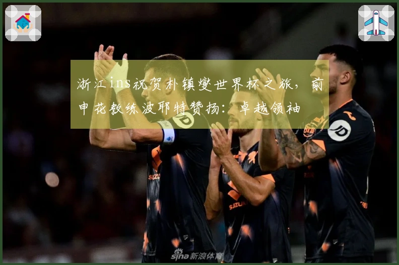 浙江ins祝贺朴镇燮世界杯之旅，前申花教练波耶特赞扬：卓越领袖