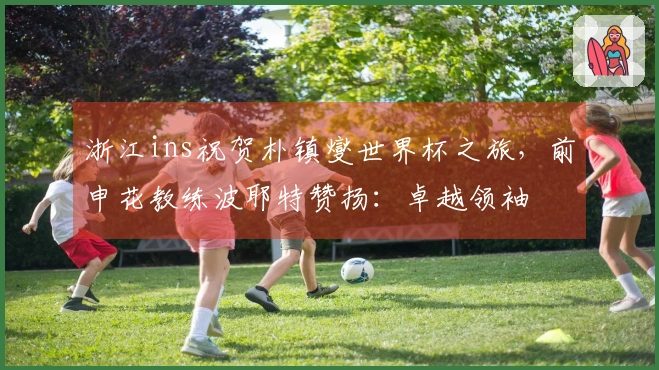 浙江ins祝贺朴镇燮世界杯之旅，前申花教练波耶特赞扬：卓越领袖